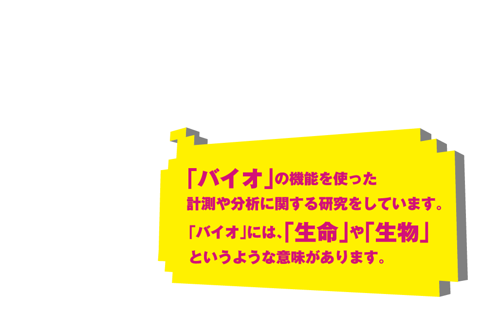 「バイオ」の機能を使った計測や分析に関する研究をしています。「バイオ」には、「生命」や「生物」というような意味があります。