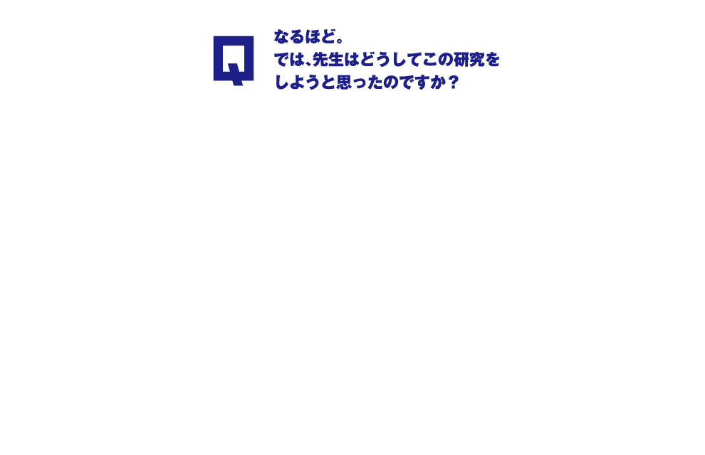 Q.なるほど。では、先生はどうしてこの研究をしようと思ったのですか？