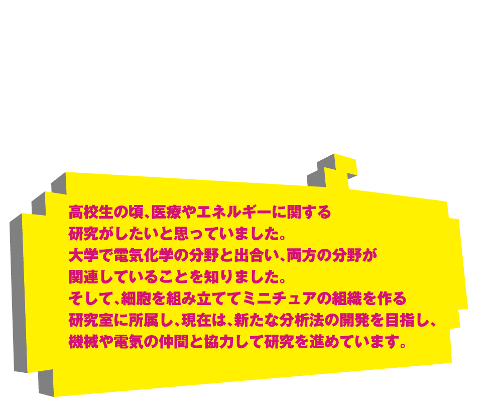 高校生の頃、医療やエネルギーに関する研究がしたいと思っていました。大学で電気化学の分野と出合い、両方の分野が関連していることを知りました。そして、細胞を組み立ててミニチュアの組織を作る研究室に所属し、現在は、新たな分析法の開発を目指し、機械や電気の仲間と協力して研究を進めています。