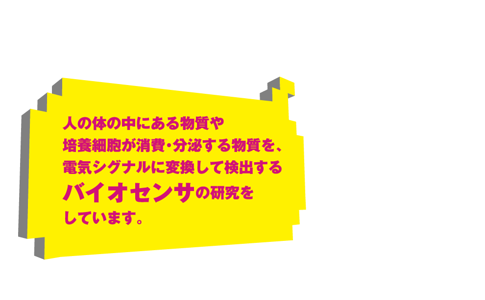 人の体の中にある物質や培養細胞が消費・分泌する物質を、電気シグナルに変換して検出するバイオセンサの研究をしています。