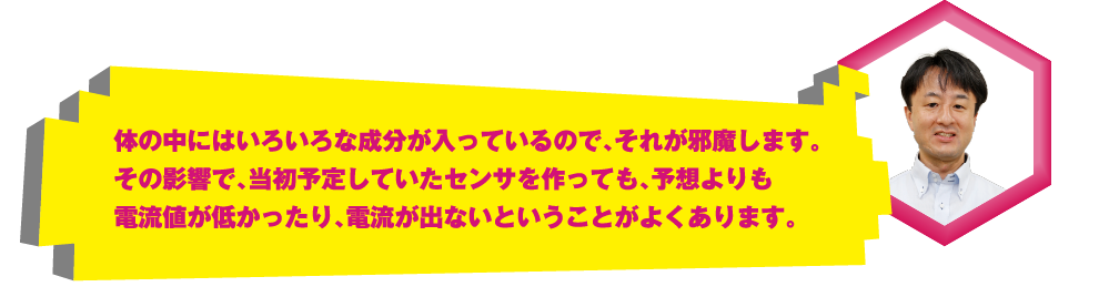 体の中にはいろいろな成分が入っているので、それが邪魔します。その影響で、当初予定していたセンサを作っても、予想よりも電流値が低かったり、電流が出ないということがよくあります。