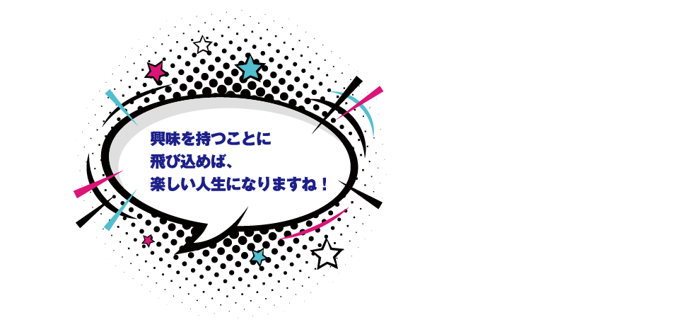 興味を持つことに飛び込めば、楽しい人生になりますね！