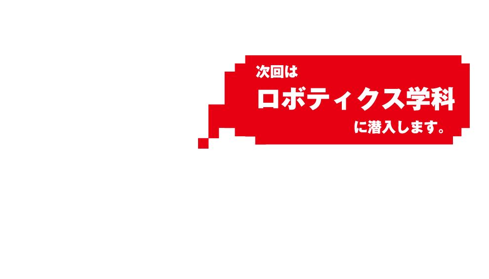 次回はロボティクス学科に潜入します。