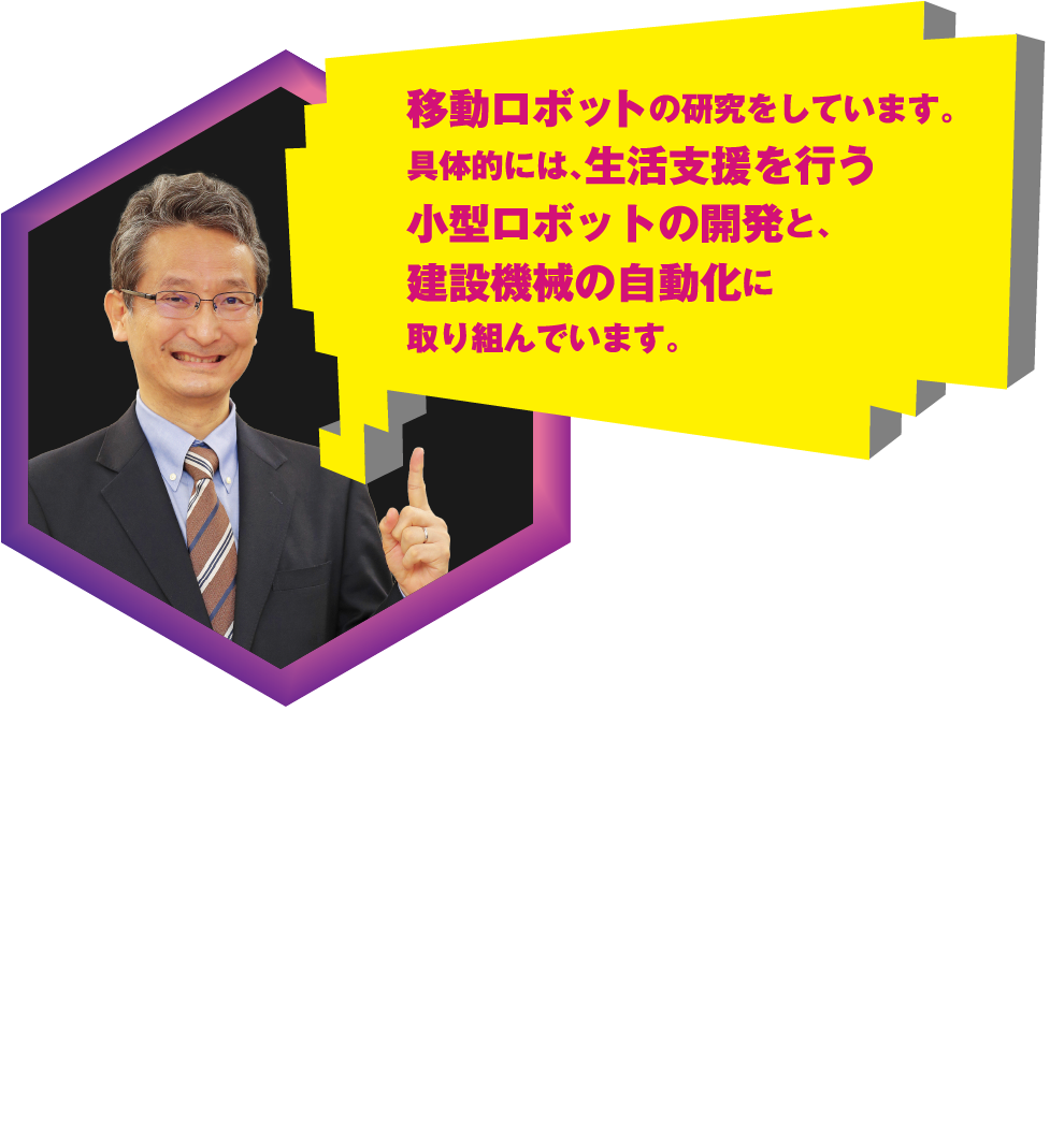 移動ロボットの研究をしています。具体的には、生活支援を行う小型ロボットの開発と、建設機械の自動化に取り組んでいます。