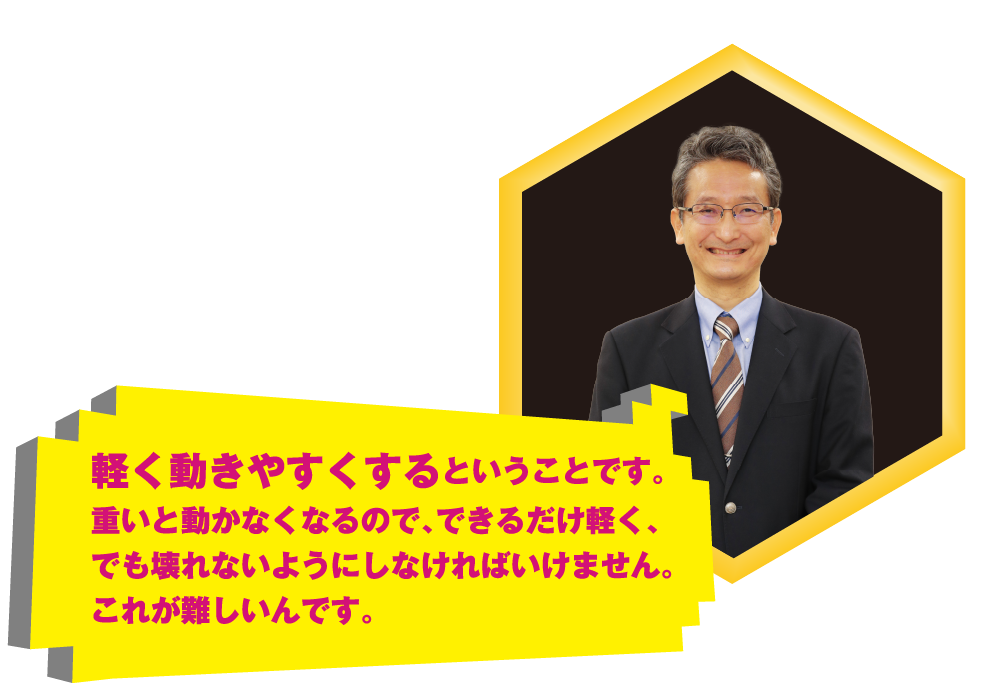 軽く動きやすくするということです。重いと動かなくなるので、できるだけ軽く、でも壊れないようにしなければいけません。これが難しいんです。