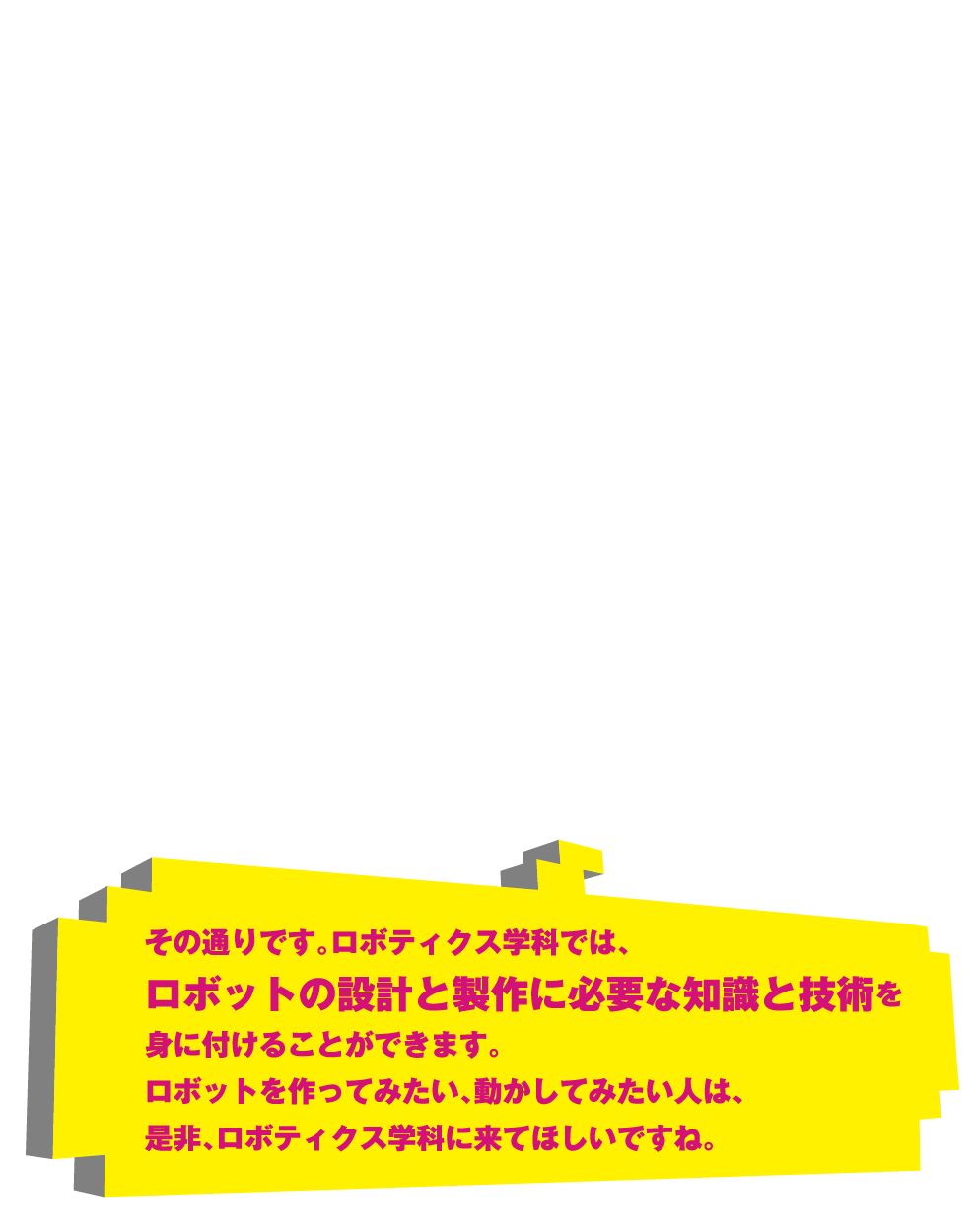 その通りです。ロボティクス学科では、ロボットの設計と製作に必要な知識と技術を身に付けることができます。ロボットを作ってみたい、動かしてみたい人は、是非、ロボティクス学科に来てほしいですね。