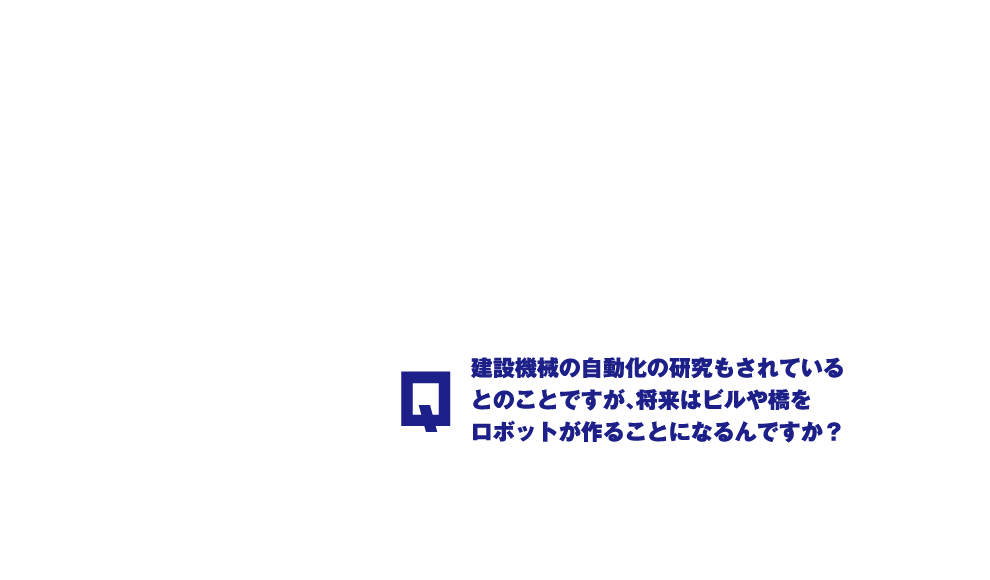 Q.建設機械の自動化の研究もされているとのことですが、将来はビルや橋をロボットが作ることになるんですか？