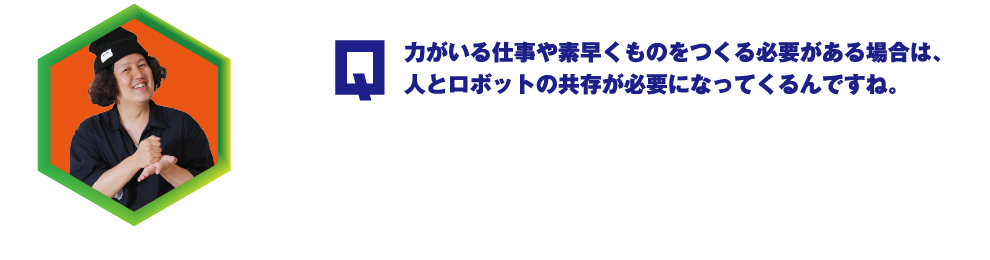 Q.力がいる仕事や素早くものをつくる必要がある場合は、人とロボットの共存が必要になってくるんですね。