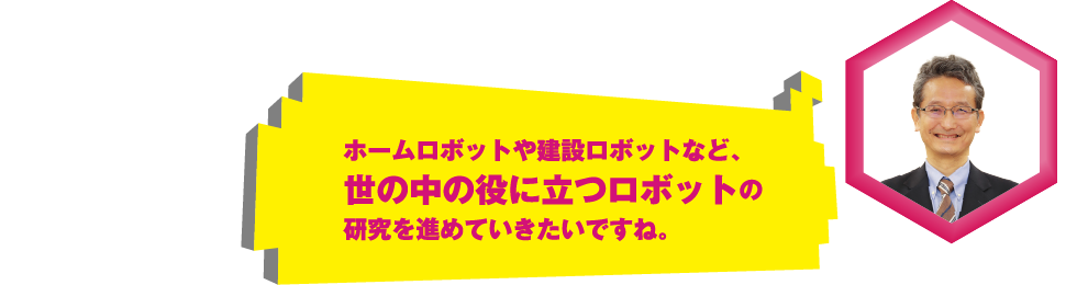 ホームロボットや建設ロボットなど、世の中の役に立つロボットの研究を進めていきたいですね。
