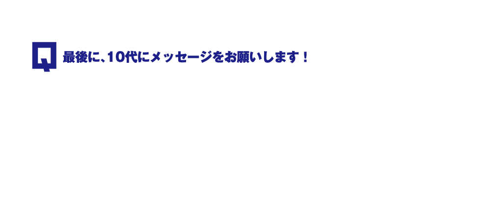 Q.最後に、10代にメッセージをお願いします！