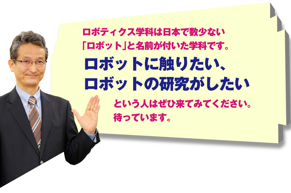 ロボティクス学科は日本で数少ない「ロボット」と名前が付いた学科です。ロボットに触りたい、ロボットの研究がしたいという人はぜひ来てみてください。待っています。