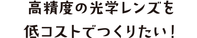 高精度の光学レンズを低コストでつくりたい！