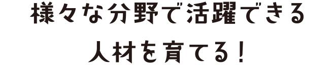 様々な分野で活躍できる人材を育てる！