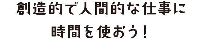 創造的で人間的な仕事に時間を使おう！