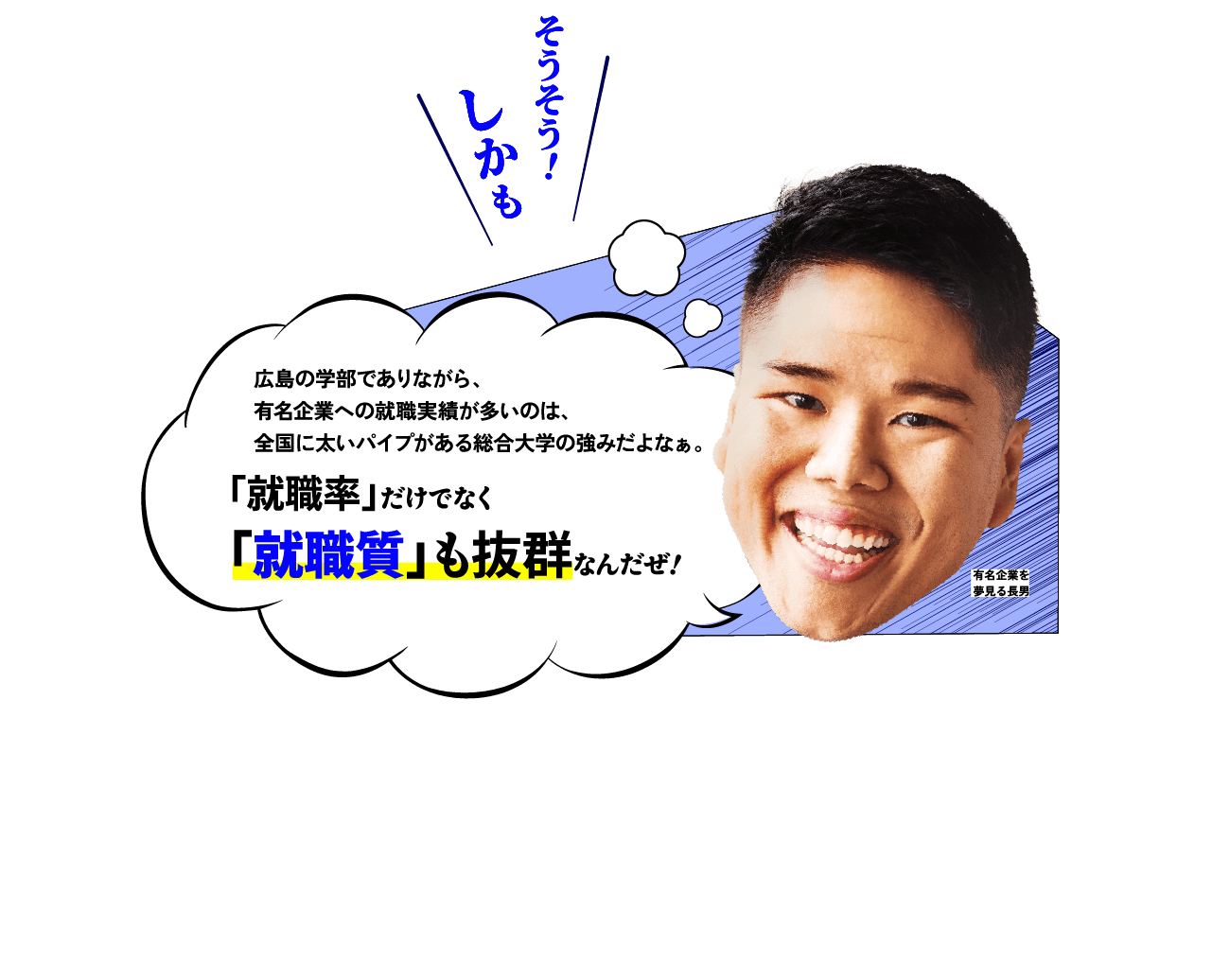 兄「広島の学部でありながら、有名企業への就職実績が多いのは、全国に太いパイプがある総合大学の強みだよなぁ。『就職率』だけでなく『就職質』も抜群なんだぜ！」