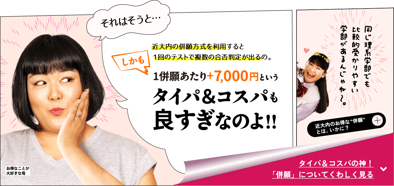 母「近大内の併願方式を利用すると1回のテストで複数の合否判定が出るの。しかも1併願あたり+7,000円というタイパ＆コスパも良すぎなのよ！！」
