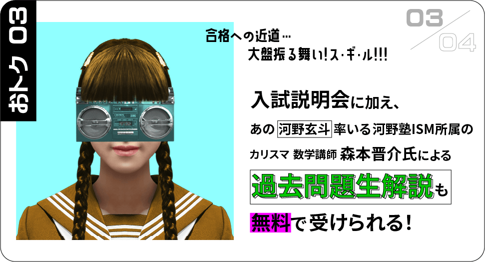 おトク03 入試説明会に加え、あの河野玄斗率いる河野塾ISM所属のカリスマ数学講師森本晋介氏による過去問題生解説も無料で受けられる！ 合格への近道…大盤振る舞い！スギル！！！