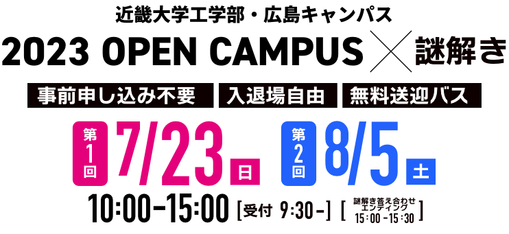 近畿大学工学部・広島キャンパス 2023 OPEN CAMPUS ✕ 謎解き 第1回2023年7月23日（日）第2回2023年8月5日（土）10:00-15:00 受付 9:30- 謎解き答え合わせエンディング 15:00-15:30 事前申込不要 入退場自由 無料送迎バス