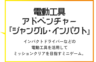 電動工具アドベンチャー『ジャングル・インパクト』インパクトドライバーなどの電動工具を活用してミッションクリアを目指すミニゲーム。