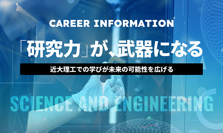 CAREER INFORMATION　「研究力」が、武器になる　近大理工での学びが未来の可能性を広げる