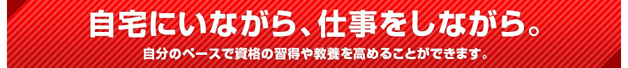 自宅にいながら、仕事をしながら。
自分のペースで資格の習得や教養を高めることができます。